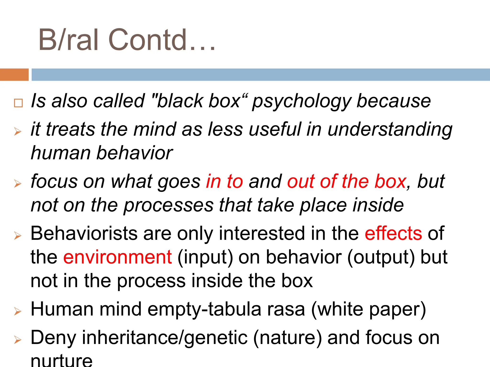 B/ral Contd…
 Is also called "black box“ psychology because
 it treats the mind as less useful in understanding
human behavior
 focus on what goes in to and out of the box, but
not on the processes that take place inside
 Behaviorists are only interested in the effects of
the environment (input) on behavior (output) but
not in the process inside the box
 Human mind empty-tabula rasa (white paper)
 Deny inheritance/genetic (nature) and focus on
 