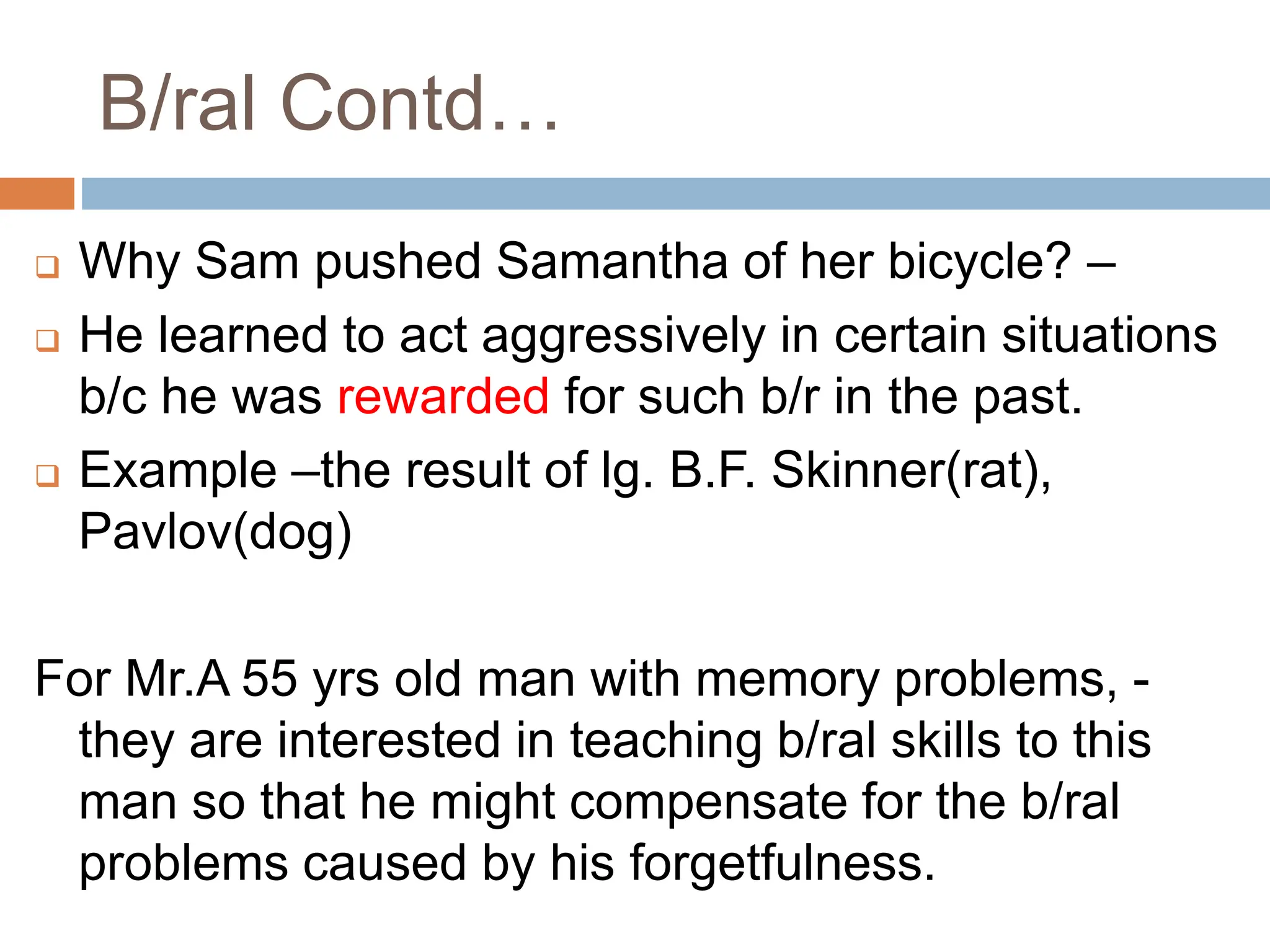 B/ral Contd…
 Why Sam pushed Samantha of her bicycle? –
 He learned to act aggressively in certain situations
b/c he was rewarded for such b/r in the past.
 Example –the result of lg. B.F. Skinner(rat),
Pavlov(dog)
For Mr.A 55 yrs old man with memory problems, -
they are interested in teaching b/ral skills to this
man so that he might compensate for the b/ral
problems caused by his forgetfulness.
 