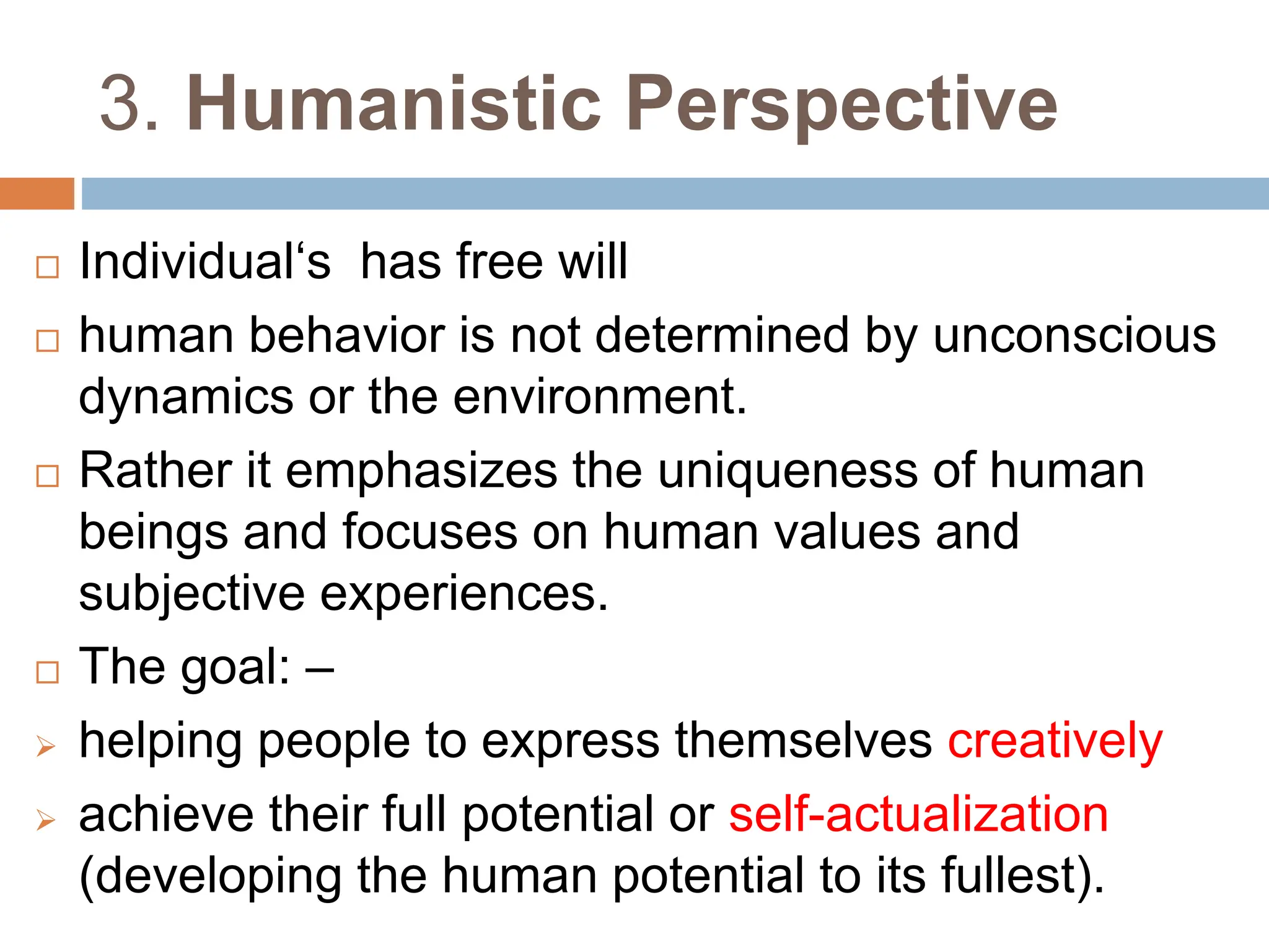 3. Humanistic Perspective
 Individual‘s has free will
 human behavior is not determined by unconscious
dynamics or the environment.
 Rather it emphasizes the uniqueness of human
beings and focuses on human values and
subjective experiences.
 The goal: –
 helping people to express themselves creatively
 achieve their full potential or self-actualization
(developing the human potential to its fullest).
 