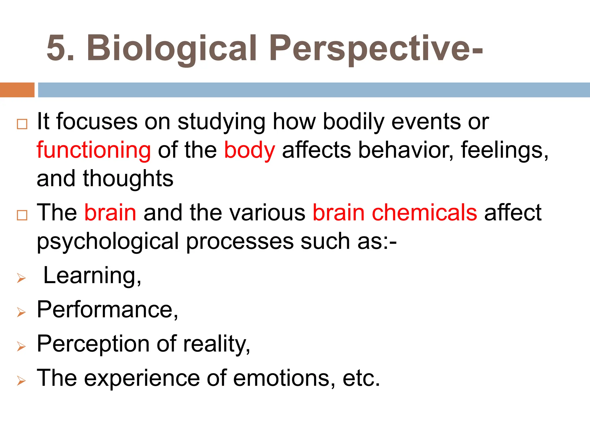 5. Biological Perspective-
 It focuses on studying how bodily events or
functioning of the body affects behavior, feelings,
and thoughts
 The brain and the various brain chemicals affect
psychological processes such as:-
 Learning,
 Performance,
 Perception of reality,
 The experience of emotions, etc.
 