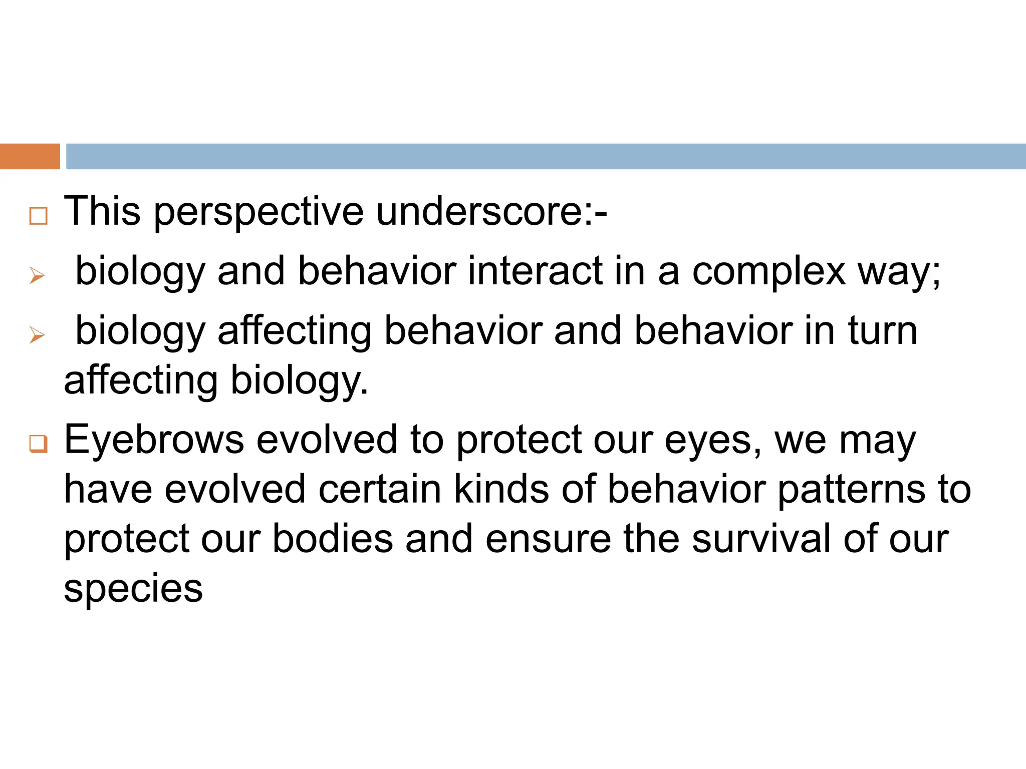  This perspective underscore:-
 biology and behavior interact in a complex way;
 biology affecting behavior and behavior in turn
affecting biology.
 Eyebrows evolved to protect our eyes, we may
have evolved certain kinds of behavior patterns to
protect our bodies and ensure the survival of our
species
 