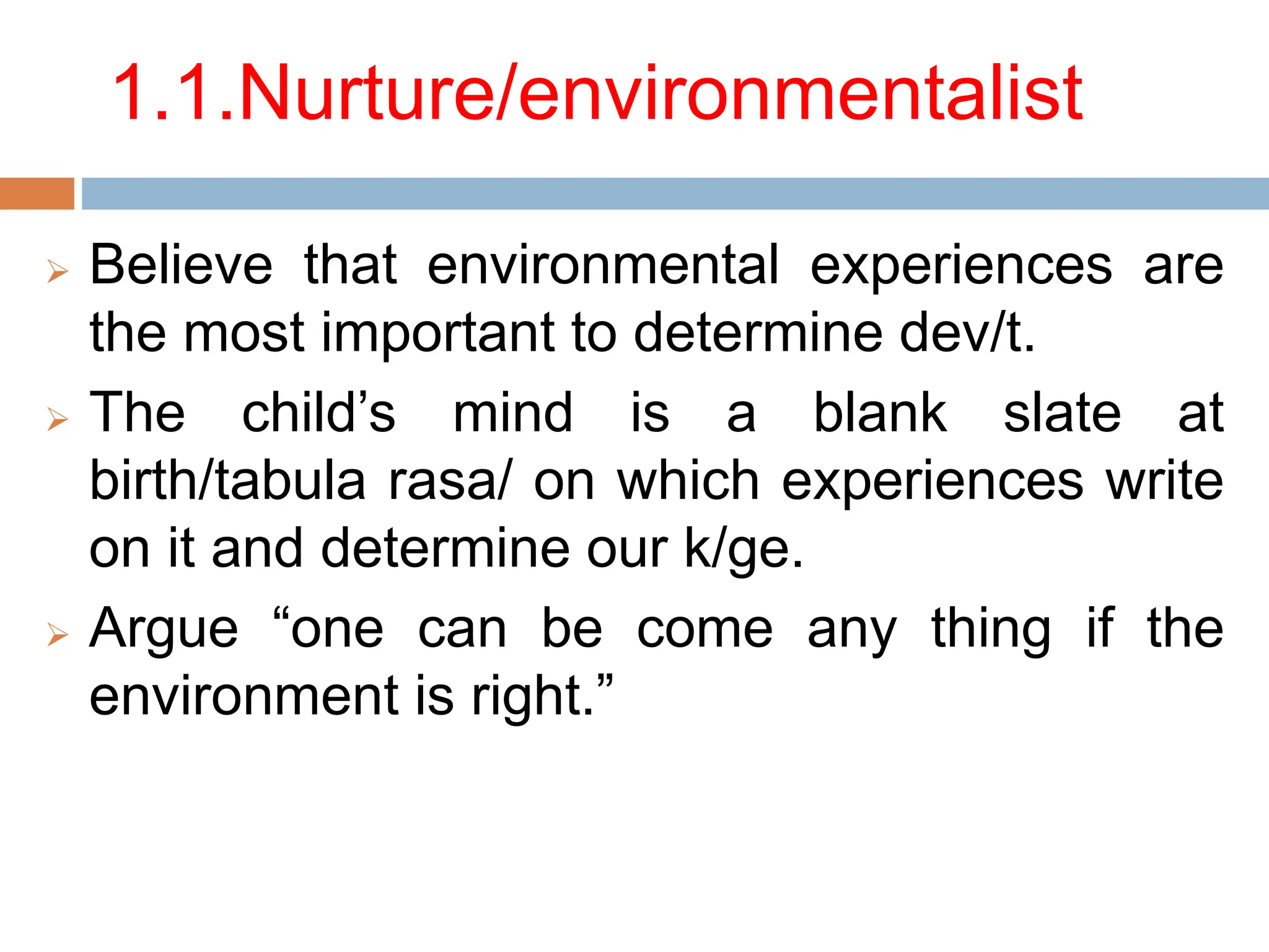 1.1.Nurture/environmentalist
 Believe that environmental experiences are
the most important to determine dev/t.
 The child’s mind is a blank slate at
birth/tabula rasa/ on which experiences write
on it and determine our k/ge.
 Argue “one can be come any thing if the
environment is right.”
 