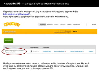 Настройка PSI  — загрузка программы и учетная запись Выберите в верхнем меню личного кабинета krible.ru пункт «Операторы». На этой странице вы сможете найти уже созданную для вас учетную запись. Эти данные необходимы вам для настройки программы PSI.  Перейдите на сайт www.psi-im.org и загрузите последнюю версию PSI ( http://psi-im.org/download/ ).  Пока программа загружается, вернитесь на сайт www.krible.ru. 
