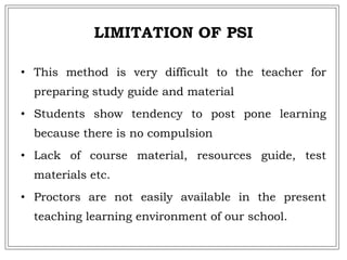 LIMITATION OF PSI
• This method is very difficult to the teacher for
preparing study guide and material
• Students show tendency to post pone learning
because there is no compulsion
• Lack of course material, resources guide, test
materials etc.
• Proctors are not easily available in the present
teaching learning environment of our school.
 