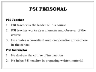 PSI PERSONAL
PSI Teacher
1. PSI teacher is the leader of this course
2. PSI teacher works as a manager and observer of the
course
3. He creates a co-ordinal and co-operative atmosphere
in the school
PSI Instructor
1. He designs the course of instruction
2. He helps PSI teacher in preparing written material
 