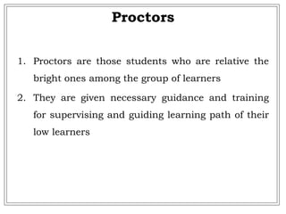 Proctors
1. Proctors are those students who are relative the
bright ones among the group of learners
2. They are given necessary guidance and training
for supervising and guiding learning path of their
low learners
 