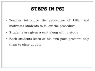 STEPS IN PSI
• Teacher introduce the procedure of killer and
motivates students to follow the procedure.
• Students are given a unit along with a study
• Each students learn at his own pace proctors help
them to clear doubts
 