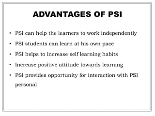 ADVANTAGES OF PSI
• PSI can help the learners to work independently
• PSI students can learn at his own pace
• PSI helps to increase self learning habits
• Increase positive attitude towards learning
• PSI provides opportunity for interaction with PSI
personal
 