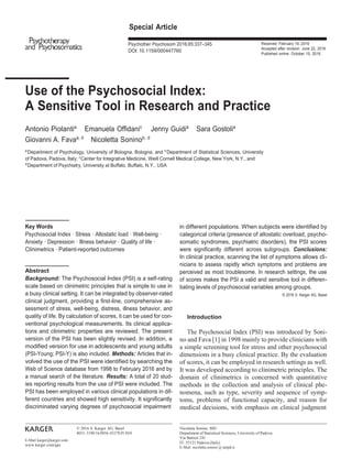 Special Article
Psychother Psychosom 2016;85:337–345
DOI: 10.1159/000447760
Received: February 19, 2016
Accepted after revision: June 22, 2016
Published online: October 15, 2016
Use of the Psychosocial Index:
A Sensitive Tool in Research and Practice
Antonio Piolantia
Emanuela Offidanic
Jenny Guidia
Sara Gostolia
Giovanni A. Favaa, d
Nicoletta Soninob, d
a
Department of Psychology, University of Bologna, Bologna, and b
Department of Statistical Sciences, University
of Padova, Padova, Italy; c
Center for Integrative Medicine, Weill Cornell Medical College, New York, N.Y., and
d
Department of Psychiatry, University at Buffalo, Buffalo, N.Y., USA
Key Words
Psychosocial Index · Stress · Allostatic load · Well-being ·
Anxiety · Depression · Illness behavior · Quality of life ·
Clinimetrics · Patient-reported outcomes
Abstract
Background: The Psychosocial Index (PSI) is a self-rating
scale based on clinimetric principles that is simple to use in
a busy clinical setting. It can be integrated by observer-rated
clinical judgment, providing a first-line, comprehensive as-
sessment of stress, well-being, distress, illness behavior, and
quality of life. By calculation of scores, it can be used for con-
ventional psychological measurements. Its clinical applica-
tions and clinimetric properties are reviewed. The present
version of the PSI has been slightly revised. In addition, a
modified version for use in adolescents and young adults
(PSI-Young; PSI-Y) is also included. Methods: Articles that in-
volved the use of the PSI were identified by searching the
Web of Science database from 1998 to February 2016 and by
a manual search of the literature. Results: A total of 20 stud-
ies reporting results from the use of PSI were included. The
PSI has been employed in various clinical populations in dif-
ferent countries and showed high sensitivity. It significantly
discriminated varying degrees of psychosocial impairment
in different populations. When subjects were identified by
categorical criteria (presence of allostatic overload, psycho-
somatic syndromes, psychiatric disorders), the PSI scores
were significantly different across subgroups. Conclusions:
In clinical practice, scanning the list of symptoms allows cli-
nicians to assess rapidly which symptoms and problems are
perceived as most troublesome. In research settings, the use
of scores makes the PSI a valid and sensitive tool in differen-
tiating levels of psychosocial variables among groups.
© 2016 S. Karger AG, Basel
Introduction
The Psychosocial Index (PSI) was introduced by Soni-
no and Fava [1] in 1998 mainly to provide clinicians with
a simple screening tool for stress and other psychosocial
dimensions in a busy clinical practice. By the evaluation
of scores, it can be employed in research settings as well.
It was developed according to clinimetric principles. The
domain of clinimetrics is concerned with quantitative
methods in the collection and analysis of clinical phe-
nomena, such as type, severity and sequence of symp-
toms, problems of functional capacity, and reason for
medical decisions, with emphasis on clinical judgment
E-Mail karger@karger.com
www.karger.com/pps
© 2016 S. Karger AG, Basel
0033–3190/16/0856–0337$39.50/0
Nicoletta Sonino, MD
Department of Statistical Sciences, University of Padova
Via Battisti 241
IT–35121 Padova (Italy)
E-Mail nicoletta.sonino @ unipd.it
 
