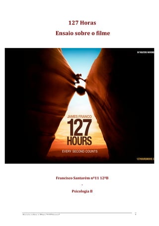 127	
  Horas	
  	
  
                                          	
  Ensaio	
  sobre	
  o	
  filme	
  
       	
  




       	
  
       	
  
                                            Francisco	
  Santarém	
  nº11	
  12ºB	
  	
  
                                                                 -­‐	
  	
  
                                                         Psicologia	
  B	
  
       	
  
       	
  


Ensaio	
  sobre	
  o	
  filme	
  “127	
  horas”	
                                           1	
  
 