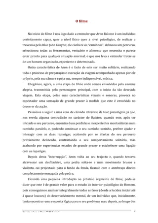 O	
  filme	
  
	
  
       No	
  inicio	
  do	
  filme	
  é	
  nos	
  logo	
  dado	
  a	
  entender	
  que	
  Aron	
  Ralston	
  é	
  um	
  individuo	
  
perfeitamente	
   capaz,	
   quer	
   a	
   nível	
   físico	
   quer	
   a	
   nível	
   psicológico,	
   de	
   realizar	
   a	
  
travessia	
  pelo	
  Blue	
  John	
  Canyon;	
  ele	
  conhece	
  os	
  “caminhos”,	
  delineou	
  um	
  percurso,	
  
seleccionou	
   todas	
   as	
   ferramentas,	
   vestuário	
   e	
   alimento	
   que	
   necessita	
   e	
   parece	
  
estar	
  pronto	
  para	
  qualquer	
  situação	
  anormal,	
  o	
  que	
  nos	
  leva	
  a	
  entender	
  tratar-­‐se	
  
de	
  um	
  homem	
  organizado,	
  experiente	
  e	
  determinado.	
  
       Outra	
   característica	
   de	
   Aron	
   é	
   o	
   facto	
   de	
   este	
   ser	
   muito	
   solitário,	
   realizando	
  
todo	
  o	
  processo	
  de	
  preparação	
  e	
  execução	
  da	
  viagem	
  acompanhado	
  apenas	
  por	
  ele	
  
próprio,	
  pela	
  sua	
  câmara	
  e	
  pela	
  sua,	
  sempre	
  indispensável,	
  música.	
  
       Chegámos,	
   agora,	
   a	
   uma	
   etapa	
   do	
   filme	
   onde	
   somos	
   envolvidos	
   pela	
   enorme	
  
alegria,	
   transmitida	
   pelo	
   personagem	
   principal,	
   com	
   o	
   inicio	
   da	
   tão	
   desejada	
  
viagem.	
   Esta	
   etapa,	
   pelas	
   suas	
   características	
   visuais	
   e	
   sonoras,	
   provoca	
   no	
  
espectador	
   uma	
   sensação	
   de	
   grande	
   prazer	
   à	
   medida	
   que	
   este	
   é	
   envolvido	
   no	
  
decorrer	
  da	
  acção.	
  
       Passamos	
  a	
  seguir	
  a	
  uma	
  cena	
  de	
  elevado	
  interesse	
  de	
  teor	
  psicológico,	
  já	
  que,	
  
nos	
   revela	
   alguma	
   contradição	
   no	
   carácter	
   de	
   Ralston,	
   quando	
   este,	
   após	
   ter	
  
iniciado	
  o	
  seu	
  percurso,	
  encontra	
  duas	
  perdidas	
  e	
  inexperientes	
  montanhistas	
  num	
  
caminho	
   paralelo,	
   e,	
   podendo	
   continuar	
   o	
   seu	
   caminho	
   sozinho,	
   prefere	
   ajudar	
   e	
  
interagir	
   com	
   as	
   duas	
   raparigas,	
   acabando	
   por	
   se	
   afastar	
   do	
   seu	
   percurso	
  
previamente	
   delineado,	
   contrariando	
   o	
   seu	
   comportamento	
   solitário,	
   mas	
  
acabando	
   por	
   experienciar	
   estados	
   de	
   grande	
   prazer	
   e	
   estabelecer	
   uma	
   ligação	
  
com	
  as	
  raparigas.	
  
       Depois	
   desta	
   “interrupção”,	
   Aron	
   volta	
   ao	
   seu	
   trajecto	
   e,	
   quando	
   tentava	
  
atravessar	
   um	
   desfiladeiro,	
   uma	
   pedra	
   solta-­‐se	
   e	
   num	
   movimento	
   brusco	
   e	
  
violento,	
   cai	
   projectado	
   para	
   o	
   fundo	
   da	
   fenda,	
   ficando	
   com	
   o	
   antebraço	
   direito	
  
completamente	
  esmagada	
  pela	
  pedra;	
  	
  
       Fazendo	
   uma	
   pequena	
   introdução	
   ao	
   próximo	
   segmento	
   do	
   filme,	
   pode-­‐se	
  
dizer	
  que	
  este	
  é	
  de	
  grande	
  valor	
  para	
  o	
  estudo	
  do	
  interior	
  psicológico	
  do	
  Homem,	
  
pois	
   conseguimos	
   analisar	
   integralmente	
   todas	
   as	
   fases	
   (desde	
   a	
   lucidez	
   inicial	
   até	
  
à	
   quase	
   loucura)	
   do	
   desenvolvimento	
   mental,	
   de	
   um	
   indivíduo	
   que,	
   inicialmente,	
  
tenta	
  encontrar	
  uma	
  resposta	
  lógica	
  para	
  o	
  seu	
  problema	
  mas,	
  depois,	
  ao	
  longo	
  dos	
  


Ensaio	
  sobre	
  o	
  filme	
  “127	
  horas”	
                                                                                     4	
  
 