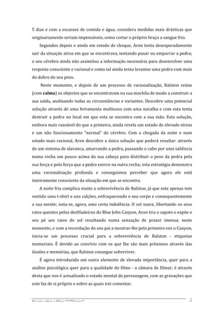 5	
   dias	
   e	
   com	
   a	
   escassez	
   de	
   comida	
   e	
   água,	
   considera	
   medidas	
   mais	
   drásticas	
   que	
  
originariamente	
  seriam	
  impensáveis,	
  como	
  cortar	
  o	
  próprio	
  braço	
  a	
  sangue	
  frio.	
  	
  
       Segundos	
  depois	
  e	
  ainda	
  em	
  estado	
  de	
  choque,	
  Aron	
  tenta	
  desesperadamente	
  
sair	
   da	
   situação	
   atroz	
   em	
   que	
   se	
   encontrava,	
   tentando	
   puxar	
   ou	
   empurrar	
   a	
   pedra;	
  
o	
  seu	
  cérebro	
  ainda	
  não	
  assimilou	
  a	
  informação	
  necessária	
  para	
  desenvolver	
  uma	
  
resposta	
  consciente	
  e	
  racional	
  e	
  como	
  tal	
  ainda	
  tenta	
  levantar	
  uma	
  pedra	
  com	
  mais	
  
do	
  dobro	
  do	
  seu	
  peso.	
  
       	
  Neste	
   momento,	
   e	
   depois	
   de	
   um	
   processo	
   de	
   racionalização,	
   Ralston	
   reúne	
  
(com	
  calma)	
  os	
  objectos	
  que	
  se	
  encontravam	
  na	
  sua	
  mochila	
  de	
  modo	
  a	
  construir	
  a	
  
sua	
  saída,	
  analisando	
  todas	
  as	
  circunstâncias	
  e	
  variantes.	
  Descobre	
  uma	
  potencial	
  
solução	
  através	
  de	
  uma	
  ferramenta	
  multiusos	
  com	
  uma	
  navalha	
  e	
  com	
  esta	
  tenta	
  
destruir	
   a	
   pedra	
   no	
   local	
   em	
   que	
   esta	
   se	
   encontra	
   com	
   a	
   sua	
   mão.	
   Esta	
   solução,	
  
embora	
  mais	
  razoável	
  do	
  que	
  a	
  primeira,	
  ainda	
  revela	
  um	
  estado	
  de	
  elevado	
  stress	
  
e	
   um	
   não	
   funcionamento	
   “normal”	
   do	
   cérebro.	
   Com	
   a	
   chegada	
   da	
   noite	
   e	
   num	
  
estado	
  mais	
  racional,	
  Aron	
  descobre	
  a	
  única	
  solução	
  que	
  poderá	
  resultar:	
  através	
  
de	
  um	
  sistema	
  de	
  alavanca,	
  amarrando	
  a	
  pedra,	
  passando	
  o	
  cabo	
  por	
  uma	
  saliência	
  
numa	
   rocha	
   um	
   pouco	
   acima	
   da	
   sua	
   cabeça	
   para	
   distribuir	
   o	
   peso	
   da	
   pedra	
   pela	
  
sua	
  força	
  e	
  pela	
  força	
  que	
  a	
  pedra	
  exerce	
  na	
  outra	
  rocha;	
  esta	
  estratégia	
  demonstra	
  
uma	
   racionalização	
   profunda	
   e	
   conseguimos	
   perceber	
   que	
   agora	
   ele	
   está	
  
inteiramente	
  consciente	
  da	
  situação	
  em	
  que	
  se	
  encontra.	
  
       A	
   noite	
   fria	
   complica	
   muito	
   a	
   sobrevivência	
   de	
   Ralston,	
   já	
   que	
   este	
   apenas	
   tem	
  
vestido	
  uma	
  t-­‐shirt	
  e	
  uns	
  calções,	
  enfraquecendo	
  o	
  seu	
  corpo	
  e	
  consequentemente	
  
a	
  sua	
  mente;	
  nota-­‐se,	
  agora,	
  uma	
  certa	
  indolência.	
  O	
  sol	
  nasce,	
  libertando	
  os	
  seus	
  
raios	
  quentes	
  pelos	
  desfiladeiros	
  do	
  Blue	
  John	
  Canyon,	
  Aron	
  tira	
  o	
  sapato	
  e	
  expõe	
  o	
  
seu	
   pé	
   aos	
   raios	
   do	
   sol	
   resultando	
   numa	
   sensação	
   de	
   prazer	
   imensa;	
   neste	
  
momento,	
  e	
  com	
  a	
  recordação	
  do	
  seu	
  pai	
  a	
  mostrar-­‐lhe	
  pela	
  primeira	
  vez	
  o	
  Canyon,	
  
inicia-­‐se	
   um	
   processo	
   crucial	
   para	
   a	
   sobrevivência	
   de	
   Ralston	
   -­‐	
   etiquetas	
  
memoriais.	
   É	
   devido	
   ao	
   convívio	
   com	
   os	
   que	
   lhe	
   são	
   mais	
   próximos	
   através	
   das	
  
ilusões	
  e	
  memórias,	
  que	
  Ralston	
  consegue	
  sobreviver.	
  
       É	
   agora	
   introduzido	
   um	
   outro	
   elemento	
   de	
   elevada	
   importância,	
   quer	
   para	
   a	
  
análise	
  psicológica	
  quer	
  para	
  a	
  qualidade	
  do	
  filme	
  -­‐	
  a	
  câmara	
  de	
  filmar;	
  é	
  através	
  
desta	
  que	
  nos	
  é	
  actualizado	
  o	
  estado	
  mental	
  do	
  personagem,	
  com	
  as	
  gravações	
  que	
  
este	
  faz	
  de	
  si	
  próprio	
  e	
  sobre	
  as	
  quais	
  irei	
  comentar.	
  


Ensaio	
  sobre	
  o	
  filme	
  “127	
  horas”	
                                                                                          5	
  
 