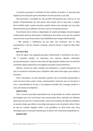 A	
   primeira	
   gravação	
   é	
   realizada	
   24	
   horas	
   depois	
   da	
   queda	
   e	
   é	
   marcada	
   pela	
  
angústia	
  provocada	
  pela	
  quase	
  desistência	
  de	
  Aron	
  perante	
  a	
  sua	
  vida.	
  	
  
       Esta	
   gravação	
   é	
   carregada	
   de	
   uma	
   grande	
   introspecção	
   pois	
   nota-­‐se,	
   já,	
   um	
  
grande	
   arrependimento	
   por	
   não	
   passar	
   mais	
   tempo	
   com	
   os	
   seus	
   pais	
   e	
   amigos;	
  
Aron	
   também	
   pede	
   a	
   quem	
   encontrar	
   aquela	
   câmara	
   que	
   entregue	
   aos	
   seus	
   pais,	
  
demonstrando	
  que	
  já	
  admitiu	
  a	
  derrota	
  e	
  que	
  irá	
  certamente	
  morrer.	
  
       Os	
  próximos	
  dias	
  revelam	
  a	
  degradação	
  do	
  estado	
  psicológico	
  do	
  personagem	
  
evidenciando	
  diversas	
  alucinações	
  e	
  lembranças	
  dos	
  vários	
  erros	
  que	
  ele	
  cometeu	
  
e	
  que	
  levaram	
  a	
  que	
  ficasse	
  preso	
  num	
  desfiladeiro	
  por	
  tempo	
  indeterminado:	
  
       -­‐	
   Não	
   atender	
   o	
   telefonema	
   da	
   sua	
   mãe,	
   não	
   continuar	
   com	
   as	
   duas	
  
montanhistas	
   e	
   não	
   ter	
   avisado	
   o	
   homem,	
   onde	
   foi	
   buscar	
   o	
   mapa	
   do	
   Blue	
   John,	
  
onde	
  ia.	
  
       (terceiro	
  dia)	
  	
  
       Aron	
   faz	
   agora	
   uma	
   segunda	
   gravação	
   evidenciando	
   a	
   monotonia	
   com	
   que	
   o	
  
dia	
   é	
   passado	
   sempre	
   na	
   esperança	
   que	
   apareça	
   alguém,	
   utilizando,	
  
inconscientemente,	
  a	
  câmara	
  como	
  meio	
  de	
  fuga	
  daquele	
  mundo	
  como	
  se	
  estivesse	
  
a	
  partilhar	
  aquela	
  experiência	
  com	
  alguém	
  tornando-­‐a	
  menos	
  dolorosa.	
  	
  
       Ralston,	
   através	
   do	
   vídeo,	
   também	
   nos	
   demonstra	
   o	
   estado	
   desesperado	
   em	
  
que	
  se	
  encontrava	
  urinando	
  para	
  o	
  depósito	
  onde	
  antes	
  havia	
  água,	
  para	
  depois	
  a	
  
consumir.	
  
       Com	
   o	
   desespero,	
   as	
   mais	
   absurdas	
   soluções	
   vão	
   se	
   tornando	
   apropriadas,	
   e	
  
como	
  tal,	
  Aron	
  tenta	
  cortar	
  o	
  braço,	
  atravessando	
  o	
  músculo,	
  mas	
  ao	
  encontrar	
  o	
  
osso	
   e	
   apercebendo-­‐se	
   de	
   que	
   a	
   sua	
   pequena	
   navalha	
   não	
   consegue	
   perfurar	
   o	
  
osso,	
  ele	
  elimina	
  essa	
  hipótese.	
  
       (quarto	
  dia)	
  
       Com	
   a	
   terceira	
   gravação	
   apercebemo-­‐nos	
   da	
   gravidade	
   do	
   estado	
   mental	
   do	
  
personagem,	
  que,	
  em	
  vez	
  de	
  fazer	
  uma	
  comunicação	
  séria,	
  reproduz	
  um	
  talkshow	
  
americano	
  em	
  que	
  ele	
  é	
  o	
  entrevistado,	
  numa	
  nova	
  tentativa	
  de	
  fuga	
  do	
  problema,	
  
ao	
  mesmo	
  tempo	
  que	
  utiliza	
  o	
  tom	
  alegre	
  para	
  gozar	
  com	
  ele	
  próprio	
  sobre	
  o	
  facto	
  
de	
   não	
   ter	
   avisado	
   ninguém	
   sobre	
   o	
   seu	
   paradeiro;	
   no	
   final	
   envia	
   uma	
   nova	
  
mensagem	
  para	
  os	
  seus	
  pais	
  dizendo	
  que	
  os	
  adora	
  e	
  de	
  certa	
  forma	
  despedindo-­‐se.	
  
       (quinto	
  dia)	
  	
  




Ensaio	
  sobre	
  o	
  filme	
  “127	
  horas”	
                                                                                    6	
  
 
