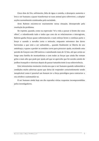Cinco	
  dias	
  de	
  frio,	
  sofrimento,	
  falta	
  de	
  água	
  e	
  comida,	
  o	
  desespero	
  aumenta	
  e	
  
leva	
  o	
  ser	
  humano	
  a	
  quase	
  transformar-­‐se	
  num	
  animal	
  para	
  sobreviver,	
  a	
  adoptar	
  
acções	
  normalmente	
  condenadas	
  pela	
  sociedade.	
  
       Aron	
   Ralston	
   encontra-­‐se	
   exactamente	
   nessa	
   situação,	
   desesperado	
   pela	
  
resolução	
  do	
  problema.	
  
       De	
   repente,	
   quando,	
   como	
   na	
   expressão	
   “vê	
   a	
   vida	
   a	
   passar	
   à	
   frente	
   dos	
   seus	
  
olhos”,	
   e	
   relembrando	
   tudo	
   e	
   todos	
   que	
   com	
   ele	
   se	
   relacionaram	
   e	
   interagiram,	
  
Ralston	
  ganha	
  forças	
  quase	
  sobrenaturais	
  e	
  num	
  esforço	
  bruto	
  e	
  contínuo	
  parte	
  o	
  
braço	
   e	
   usando	
   a	
   navalha	
   corta	
   o	
   músculo,	
   enquanto	
   estremece	
   das	
   dores	
  
horrendas	
   a	
   que	
   está	
   a	
   ser	
   submetido….	
   quando	
   finalmente	
   se	
   liberta	
   do	
   seu	
  
antebraço,	
  e	
  quase	
  a	
  perder	
  os	
  sentidos	
  corre	
  para	
  procurar	
  ajuda,	
  escalando	
  uma	
  
parede	
  do	
  Canyon	
  com	
  200	
  metros	
  e	
  caminhando	
  mais	
  de	
  12	
  km,	
  até	
  que	
  avista	
  ao	
  
longe	
   uma	
   família	
   de	
   montanhistas	
   e	
   com	
   todas	
   as	
   forças	
   que	
   ainda	
   lhe	
   restam	
  
grita	
  o	
  mais	
  alto	
  que	
  pode	
  por	
  ajuda	
  até	
  que	
  se	
  apercebe	
  que	
  foi	
  ouvido	
  caindo	
  de	
  
joelhos	
  tranquilo	
  e	
  vitorioso	
  depois	
  de	
  passar	
  tamanho	
  teste	
  à	
  sua	
  sobrevivência.	
  
       Este	
  intensíssimo	
  momento	
  revela-­‐nos	
  que	
  o	
  ser	
  humano	
  quando	
  submetido	
  a	
  
condições	
   muito	
   adversas	
   quase	
   que	
   deixa	
   de	
   responder	
   conscientemente	
   sendo	
  
inexplicável	
   como	
   é	
   possível	
   um	
   homem	
   ter	
   a	
   força	
   psicológica	
   para	
   contrariar	
   o	
  
seu	
  cérebro	
  e	
  automutilar-­‐se.	
  	
  
       O	
   ser	
   humano	
   ainda	
   hoje	
   em	
   dia	
   reproduz	
   várias	
   respostas	
   incompreendidas	
  
pelos	
  investigadores.	
  	
  
       	
  
       	
  
       	
  
       	
  
       	
  
       	
  
       	
  
       	
  
       	
  
       	
  
       	
  
       	
  


Ensaio	
  sobre	
  o	
  filme	
  “127	
  horas”	
                                                                                          7	
  
 