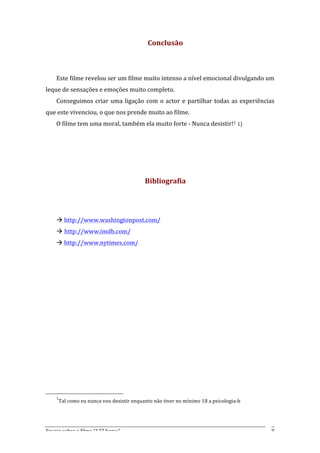 Conclusão	
  
       	
  
       	
  
       Este	
  filme	
  revelou	
  ser	
  um	
  filme	
  muito	
  intenso	
  a	
  nível	
  emocional	
  divulgando	
  um	
  
leque	
  de	
  sensações	
  e	
  emoções	
  muito	
  completo.	
  
       Conseguimos	
   criar	
   uma	
   ligação	
   com	
   o	
   actor	
   e	
   partilhar	
   todas	
   as	
   experiências	
  
que	
  este	
  vivenciou,	
  o	
  que	
  nos	
  prende	
  muito	
  ao	
  filme.	
  
       O	
  filme	
  tem	
  uma	
  moral,	
  também	
  ela	
  muito	
  forte	
  -­‐	
  Nunca	
  desistir!1	
  1)	
  	
  
       	
  
	
  
	
  
       	
  
                                                                       Bibliografia	
  
                                                                                     	
  
                                                                                     	
  
       à	
  http://www.washingtonpost.com/	
  
       à http://www.imdb.com/	
  
       à	
  http://www.nytimes.com/	
  




       1
              Tal	
  como	
  eu	
  nunca	
  vou	
  desistir	
  enquanto	
  não	
  tiver	
  no	
  mínimo	
  18	
  a	
  psicologia-­‐b	
  




Ensaio	
  sobre	
  o	
  filme	
  “127	
  horas”	
                                                                                          8	
  
 