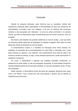 Transtornos	
  de	
  personalidade,	
  psicopatia	
  e	
  serial	
  killers	
  
    	
  




                                              Conclusão


    Através da pesquisa efectuada, pode inferir-se que os resultados, obtidos das
experiências realizadas pelos especialistas e neurocientistas da área dos transtornos de
personalidade, convergem para uma hipótese: a de que os cérebros dos criminosos
violentos e dos psicopatas são “alterados”, na zona do córtex pré-frontal e no sistema
límbico, que são os responsáveis pelas características que nos tornam humanos, como as
emoções.
    No entanto, esta hipótese traz grandes problemas ao nível da Justiça – será que todos
os criminosos sofrem deste tipo de patologias? A resposta é negativa. Nem todos os serial
killers são vítimas de distúrbios ao nível do cérebro.
    O comportamento humano é o resultado da interacção entre vários factores. Na
realidade, um psicopata não é automaticamente um serial killer: a interacção com o meio
pode amenizar ou agravar o seu distúrbio; mas características como falta de culpa e de
remorsos mantêm-se sempre, ou seja, o meio ambiente apenas tem o poder de esconder ou
evidenciar o transtorno.
    Em suma, e respondendo a algumas das questões colocadas inicialmente, os
assassinos em série podem ou não ser psicopatas/ sociopatas. A causa destes transtornos
de personalidade poderá ser de dois tipos: genética, no caso dos psicopatas; social, no caso
dos sociopatas.
    Neste momento, a Neurociência ainda não pode dar respostas definitivas para casos
como o de “Dexter”, mas o avanço tem sido muito grande e, decerto, que se obterão as
respostas que se procuram.




    Escola Secundária/3 Garcia de Orta 	
                                                    Página	
  10	
  
    	
  
 