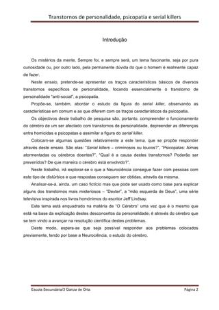 Transtornos	
  de	
  personalidade,	
  psicopatia	
  e	
  serial	
  killers	
  
    	
  
    	
  

                                              Introdução


    Os mistérios da mente. Sempre foi, e sempre será, um tema fascinante, seja por pura
curiosidade ou, por outro lado, pela permanente dúvida do que o homem é realmente capaz
de fazer.
    Neste ensaio, pretende-se apresentar os traços característicos básicos de diversos
transtornos específicos de personalidade, focando essencialmente o transtorno de
personalidade “anti-social”, a psicopatia.
    Propõe-se, também, abordar o estudo da figura do serial killer, observando as
características em comum e as que diferem com os traços característicos da psicopatia.
    Os objectivos deste trabalho de pesquisa são, portanto, compreender o funcionamento
do cérebro de um ser afectado com transtornos de personalidade, depreender as diferenças
entre homicidas e psicopatas e assimilar a figura do serial killer.
    Colocam-se algumas questões relativamente a este tema, que se propõe responder
através deste ensaio. São elas: “Serial killers – criminosos ou loucos?”, “Psicopatas: Almas
atormentadas ou cérebros doentes?”, “Qual é a causa destes transtornos? Poderão ser
prevenidos? De que maneira o cérebro está envolvido?”.
    Neste trabalho, irá explorar-se o que a Neurociência consegue fazer com pessoas com
este tipo de distúrbios e que respostas conseguem ser obtidas, através da mesma.
    Analisar-se-á, ainda, um caso fictício mas que pode ser usado como base para explicar
alguns dos transtornos mais misteriosos – “Dexter”, a “mão esquerda de Deus”, uma série
televisiva inspirada nos livros homónimos do escritor Jeff Lindsay.
    Este tema está enquadrado na matéria de “O Cérebro” uma vez que é o mesmo que
está na base da explicação destes desconcertos da personalidade; é através do cérebro que
se tem vindo a avançar na resolução científica destes problemas.
    Deste modo, espera-se que seja possível responder aos problemas colocados
previamente, tendo por base a Neurociência, o estudo do cérebro.




    Escola Secundária/3 Garcia de Orta 	
                                                        Página	
  2	
  
    	
  
 