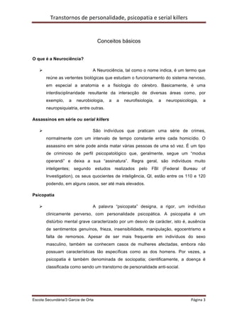 Transtornos	
  de	
  personalidade,	
  psicopatia	
  e	
  serial	
  killers	
  
	
  


                                          Conceitos básicos


O que é a Neurociência?

       Ø                             A Neurociência, tal como o nome indica, é um termo que
            reúne as vertentes biológicas que estudam o funcionamento do sistema nervoso,
            em especial a anatomia e a fisiologia do cérebro. Basicamente, é uma
            interdisciplinaridade resultante da interacção de diversas áreas como, por
            exemplo,    a    neurobiologia,    a   a    neurofisiologia,     a    neuropsicologia,         a
            neuropsiquiatria, entre outras.

Assassinos em série ou serial killers

       Ø                             São indivíduos que praticam uma série de crimes,
            normalmente com um intervalo de tempo constante entre cada homicídio. O
            assassino em série pode ainda matar várias pessoas de uma só vez. É um tipo
            de criminoso de perfil psicopatológico que, geralmente, segue um “modus
            operandi” e deixa a sua “assinatura”. Regra geral, são indivíduos muito
            inteligentes;   segundo    estudos     realizados   pelo   FBI       (Federal   Bureau        of
            Investigation), os seus quocientes de inteligência, QI, estão entre os 110 e 120
            podendo, em alguns casos, ser até mais elevados.

Psicopatia

       Ø                             A palavra “psicopata” designa, a rigor, um indivíduo
            clinicamente perverso, com personalidade psicopática. A psicopatia é um
            distúrbio mental grave caracterizado por um desvio de carácter, isto é, ausência
            de sentimentos genuínos, frieza, insensibilidade, manipulação, egocentrismo e
            falta de remorsos. Apesar de ser mais frequente em indivíduos do sexo
            masculino, também se conhecem casos de mulheres afectadas, embora não
            possuam características tão específicas como as dos homens. Por vezes, a
            psicopatia é também denominada de sociopatia; cientificamente, a doença é
            classificada como sendo um transtorno de personalidade anti-social.




Escola Secundária/3 Garcia de Orta 	
                                                           Página	
  3	
  
	
  
 