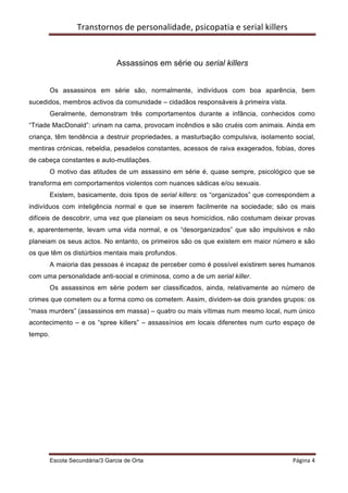 Transtornos	
  de	
  personalidade,	
  psicopatia	
  e	
  serial	
  killers	
  
         	
  


                                   Assassinos em série ou serial killers


         Os assassinos em série são, normalmente, indivíduos com boa aparência, bem
sucedidos, membros activos da comunidade – cidadãos responsáveis à primeira vista.
         Geralmente, demonstram três comportamentos durante a infância, conhecidos como
“Triade MacDonald”: urinam na cama, provocam incêndios e são cruéis com animais. Ainda em
criança, têm tendência a destruir propriedades, a masturbação compulsiva, isolamento social,
mentiras crónicas, rebeldia, pesadelos constantes, acessos de raiva exagerados, fobias, dores
de cabeça constantes e auto-mutilações.
         O motivo das atitudes de um assassino em série é, quase sempre, psicológico que se
transforma em comportamentos violentos com nuances sádicas e/ou sexuais.
         Existem, basicamente, dois tipos de serial killers: os “organizados” que correspondem a
indivíduos com inteligência normal e que se inserem facilmente na sociedade; são os mais
difíceis de descobrir, uma vez que planeiam os seus homicídios, não costumam deixar provas
e, aparentemente, levam uma vida normal, e os “desorganizados” que são impulsivos e não
planeiam os seus actos. No entanto, os primeiros são os que existem em maior número e são
os que têm os distúrbios mentais mais profundos.
         A maioria das pessoas é incapaz de perceber como é possível existirem seres humanos
com uma personalidade anti-social e criminosa, como a de um serial killer.
         Os assassinos em série podem ser classificados, ainda, relativamente ao número de
crimes que cometem ou a forma como os cometem. Assim, dividem-se dois grandes grupos: os
“mass murders” (assassinos em massa) – quatro ou mais vítimas num mesmo local, num único
acontecimento – e os “spree killers” – assassínios em locais diferentes num curto espaço de
tempo.




         Escola Secundária/3 Garcia de Orta 	
                                                        Página	
  4	
  
         	
  
 