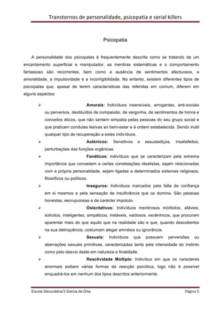 Transtornos	
  de	
  personalidade,	
  psicopatia	
  e	
  serial	
  killers	
  
    	
  


                                                  Psicopatia


    A personalidade dos psicopatas é frequentemente descrita como se tratando de um
encantamento superficial e manipulador, as mentiras sistemáticas e o comportamento
fantasioso são recorrentes, bem como a ausência de sentimentos afectuosos, a
amoralidade, a impulsividade e a incorrigibilidade. No entanto, existem diferentes tipos de
psicopatas que, apesar de terem características das referidas em comum, diferem em
alguns aspectos:

           Ø                           Amorais: Indivíduos insensíveis, arrogantes, anti-sociais
                ou perversos, destituídos de compaixão, de vergonha, de sentimentos de honra e
                conceitos éticos, que não sentem simpatia pelas pessoas do seu grupo social e
                que praticam condutas lesivas ao bem-estar e à ordem estabelecida. Sendo inútil
                qualquer tipo de recuperação a estes indivíduos.
           Ø                           Asténicos:     Sensitivos     e   assustadiços,     insatisfeitos,
                perturbações das funções orgânicas.
           Ø                           Fanáticos: indivíduos que se caracterizam pela extrema
                importância que concedem a certas constelações idealistas, sejam relacionadas
                com a própria personalidade, sejam ligadas a determinados sistemas religiosos,
                filosóficos ou políticos.
           Ø                           Inseguros: Indivíduos marcados pela falta de confiança
                em si mesmos e pela sensação de insuficiência que os domina. São pessoas
                honestas, escrupulosas e de carácter impoluto.
           Ø                           Ostentativos: Indivíduos mentirosos mórbidos, afáveis,
                solícitos, inteligentes, simpáticos, instáveis, vaidosos, excêntricos, que procuram
                aparentar mais do que aquilo que na realidade são e que, quando descobertos
                na sua delinquência, costumam alegar amnésia ou ignorância.
           Ø                           Sexuais:     Indivíduos     que    possuem      perversões           ou
                aberrações sexuais primitivas, caracterizadas tanto pela intensidade do instinto
                como pelo desvio deste em natureza e finalidade.
           Ø                           Reactividade Múltipla: Indivíduo em que os caracteres
                anormais exibem várias formas de reacção psicótica, logo não é possível
                enquadrá-los em nenhum dos tipos descritos anteriormente.



    Escola Secundária/3 Garcia de Orta 	
                                                           Página	
  5	
  
    	
  
 