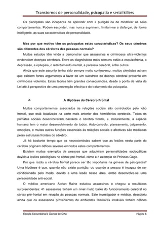 Transtornos	
  de	
  personalidade,	
  psicopatia	
  e	
  serial	
  killers	
  
    	
  
    Os psicopatas são incapazes de aprender com a punição ou de modificar os seus
comportamentos. Podem esconder, mas nunca suprimem; limitam-se a disfarçar, de forma
inteligente, as suas características de personalidade.


    Mas por que motivo têm os psicopatas estas características? Os seus cérebros
são diferentes dos cérebros das pessoas normais?
    Muitos estudos têm vindo a demonstrar que assassinos e criminosos ultra-violentos
evidenciam doenças cerebrais. Entre os diagnósticos mais comuns estão a esquizofrenia, a
depressão, a epilepsia, o retardamento mental, a paralisia cerebral, entre outros.
    Ainda que este assunto tenha sido sempre muito controverso, muitos cientistas acham
que existem fortes argumentos a favor de um substrato de doença cerebral presente em
criminosos violentos. Estas teorias têm grandes consequências, desde o ponto de vista da
Lei até à perspectiva de uma prevenção efectiva e do tratamento da psicopatia.



           v                          A Hipótese do Cérebro Frontal

    Muitos comportamentos associados às relações sociais são controlados pelo lobo
frontal, que está localizado na parte mais anterior dos hemisférios cerebrais. Todos os
primatas sociais desenvolveram bastante o cérebro frontal, e, naturalmente, a espécie
humana tem o maior desenvolvimento de todos. Auto-controlo, planeamento, julgamento,
emoções, e muitas outras funções essenciais às relações sociais e afectivas são mediadas
pelas estruturas frontais do cérebro.
    Já há bastante tempo que os neurocientistas sabem que as lesões nesta parte do
cérebro originam défices severos em todos estes comportamentos.
    Existem muitos exemplos de pessoas que adquiriram personalidades sociopáticas
devido a lesões patológicas no córtex pré-frontal, como é o exemplo de Phineas Gage.
    Por que razão o cérebro frontal parece ser tão importante na génese de psicopatas?
Uma hipótese é que, quando não existe punição, ou quando a pessoa é incapaz de ser
condicionada pelo medo, devido a uma lesão nessa área, então desenvolve-se uma
personalidade anti-social.
    O médico americano Adrian Raine estudou assassinos e chegou a resultados
surpreendentes: 41 assassinos tinham um nível muito baixo do funcionamento cerebral no
córtex pré-frontal em relação às pessoas normais. Este investigador e médico, descobriu
ainda que os assassinos provenientes de ambientes familiares instáveis tinham défices



    Escola Secundária/3 Garcia de Orta 	
                                                         Página	
  6	
  
    	
  
 