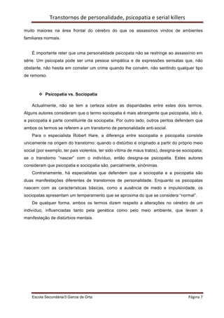 Transtornos	
  de	
  personalidade,	
  psicopatia	
  e	
  serial	
  killers	
  
    	
  
muito maiores na área frontal do cérebro do que os assassinos vindos de ambientes
familiares normais.


    É importante reter que uma personalidade psicopata não se restringe ao assassínio em
série. Um psicopata pode ser uma pessoa simpática e de expressões sensatas que, não
obstante, não hesita em cometer um crime quando lhe convém, não sentindo qualquer tipo
de remorso.



           v Psicopatia vs. Sociopatia

    Actualmente, não se tem a certeza sobre as disparidades entre estes dois termos.
Alguns autores consideram que o termo sociopatia é mais abrangente que psicopatia, isto é,
a psicopatia é parte constituinte da sociopatia. Por outro lado, outros peritos defendem que
ambos os termos se referem a um transtorno de personalidade anti-social.
    Para o especialista Robert Hare, a diferença entre sociopatia e psicopatia consiste
unicamente na origem do transtorno: quando o distúrbio é originado a partir do próprio meio
social (por exemplo, ter pais violentos, ter sido vítima de maus tratos), designa-se sociopatia;
se o transtorno “nascer” com o indivíduo, então designa-se psicopatia. Estes autores
consideram que psicopatia e sociopatia são, parcialmente, sinónimas.
    Contrariamente, há especialistas que defendem que a sociopatia e a psicopatia são
duas manifestações diferentes de transtornos de personalidade. Enquanto os psicopatas
nascem com as características básicas, como a ausência de medo e impulsividade, os
sociopatas apresentam um temperamento que se aproxima do que se considera “normal”.
    De qualquer forma, ambos os termos dizem respeito a alterações no cérebro de um
indivíduo, influenciadas tanto pela genética como pelo meio ambiente, que levam à
manifestação de distúrbios mentais.




    Escola Secundária/3 Garcia de Orta 	
                                                         Página	
  7	
  
    	
  
 
