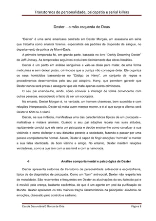 Transtornos	
  de	
  personalidade,	
  psicopatia	
  e	
  serial	
  killers	
  
    	
  


                                Dexter – a mão esquerda de Deus


    “Dexter” é uma série americana centrada em Dexter Morgan, um assassino em série
que trabalha como analista forense, especialista em padrões de dispersão de sangue, no
departamento de polícia de Miami-Dade.
    A primeira temporada foi, em grande parte, baseada no livro “Darkly Dreaming Dexter”
de Jeff Lindsay. As temporadas seguintes evoluíram distintamente das obras literárias.
    Dexter é um perito em análise sanguínea e vale-se disso para matar, de uma forma
meticulosa e sem deixar pistas, criminosos que a Justiça não consegue deter. Ele organiza
os seus homicídios baseando-se no “Código de Harry”, um conjunto de regras e
procedimentos desenvolvidos pelo seu pai adoptivo, Harry, que permitem garantir que
Dexter nunca será preso e assegurar que ele mate apenas outros criminosos.
    O seu pai ensinou-lhe, ainda, como conviver e interagir de forma convincente com
outras pessoas, escondendo o facto de ser um sociopata.
    No entanto, Dexter Morgan é, na verdade, um homem charmoso, bem sucedido e com
relações interpessoais. Dexter só mata quem merece morrer, e é aí que surge o dilema: será
Dexter o bom ou o vilão?
    Dexter, na sua infância, manifestava uma das características típicas de um psicopata –
maltratava e matava animais. Quando o seu pai adoptivo repara nas suas atitudes,
rapidamente conclui que ele seria um psicopata e decide ensinar-lhe como canalizar a sua
violência e como disfarçar o seu distúrbio perante a sociedade, fazendo-o passar por uma
pessoa completamente normal. Assim, Dexter é capaz de fingir emoções “normais” e manter
a sua falsa identidade, de bom vizinho e amigo. No entanto, Dexter mantém relações
verdadeiras, como a que tem com a sua irmã e com a namorada.



           v                          Análise comportamental e psicológica de Dexter

    Dexter apresenta sintomas de transtorno de personalidade anti-social e esquizofrenia,
típico de do diagnóstico de psicopatia. Como um “bom” anti-social, Dexter não respeita leis
de moralidade. São recorrentes e frequentes em Dexter as alucinações do seu falecido pai e
é movido pela crença, bastante excêntrica, de que é um agente em prol da purificação do
Mundo. Dexter apresenta os três maiores traços característicos da psicopatia: ausência de
emoções, obsessão pelo controlo e sadismo.


    Escola Secundária/3 Garcia de Orta 	
                                                         Página	
  8	
  
    	
  
 
