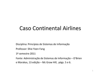 Caso Continental Airlines Disciplina: Princípios de Sistemas de Informação Professor : Shie Yoen Fang 1º semestre 2011 Fonte: Administração de Sistemas de Informação – O’Brien e Marakas, 13 edição – Mc Graw Hill,  págs. 5 e 6. 
