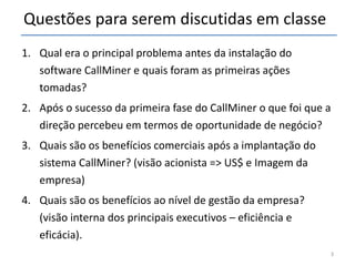 Questões para serem discutidas em classe Qual era o principal problema antes da instalação do software CallMiner e quais foram as primeiras ações tomadas? Após o sucesso da primeira fase do CallMiner o que foi que a direção percebeu em termos de oportunidade de negócio? Quais são os benefícios comerciais após a implantação do sistema CallMiner? (visão acionista => US$ e Imagem da empresa) Quais são os benefícios ao nível de gestão da empresa? (visão interna dos principais executivos – eficiência e eficácia). 