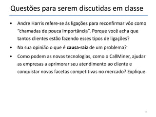 Questões para serem discutidas em classe Andre Harris refere-se às ligações para reconfirmar vôo como “chamadas de pouca importância”. Porque você acha que tantos clientes estão fazendo esses tipos de ligações? Na sua opinião o que é  causa-raiz  de um problema? Como podem as novas tecnologias, como o CallMiner, ajudar as empresas a aprimorar seu atendimento ao cliente e conquistar novas facetas competitivas no mercado? Explique. 