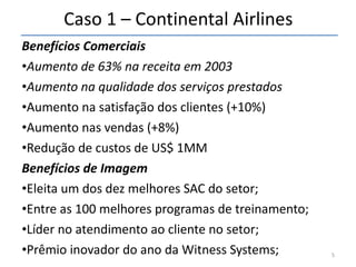 Caso 1 – Continental Airlines Benefícios Comerciais Aumento de 63% na receita em 2003 Aumento na qualidade dos serviços prestados Aumento na satisfação dos clientes (+10%) Aumento nas vendas (+8%) Redução de custos de US$ 1MM Benefícios de Imagem Eleita um dos dez melhores SAC do setor; Entre as 100 melhores programas de treinamento; Líder no atendimento ao cliente no setor; Prêmio inovador do ano da Witness Systems; 
