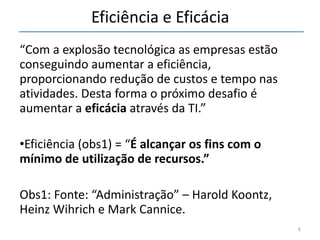 Eficiência e Eficácia “ Com a explosão tecnológica as empresas estão conseguindo aumentar a eficiência, proporcionando redução de custos e tempo nas atividades. Desta forma o próximo desafio é aumentar a  eficácia  através da TI.” Eficiência (obs1 )  = “ É alcançar os fins com o mínimo de utilização de recursos.” Obs1: Fonte: “Administração” – Harold Koontz, Heinz Wihrich e Mark Cannice.  