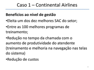 Caso 1 – Continental Airlines Benefícios ao nível de gestão Eleita um dos dez melhores SAC do setor; Entre as 100 melhores programas de treinamento; Redução no tempo da chamada com o aumento de produtividade do atendente (treinamento e melhoria na navegação nas telas do sistema) Redução de custos 