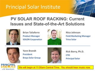 Principal Solar Institute

  PV SOLAR ROOF RACKING: Current
  Issues and State-of-the-Art Solutions
         Brian Taliaferro                       Nico Johnson
         Product Manager                        Field Marketing Manager
         SOLON Corporation                      Trina Solar



         Yann Brandt                            Rick Borry, Ph.D.
         President                              CTO
         Braya Solar Group                      Principal Solar


      We will begin at 11:00am Central Time. You should hear music now.
 