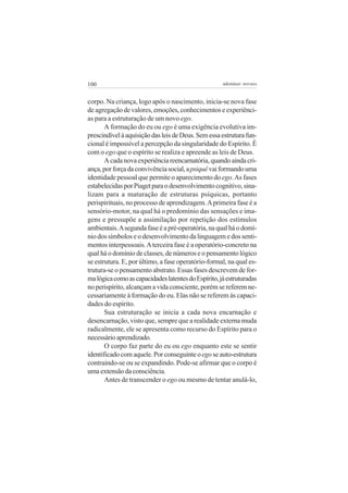 100

adenáuer novaes

corpo. Na criança, logo após o nascimento, inicia-se nova fase
de agregação de valores, emoções, conhecimentos e experiências para a estruturação de um novo ego.
A formação do eu ou ego é uma exigência evolutiva imprescindível à aquisição das leis de Deus. Sem essa estrutura funcional é impossível a percepção da singularidade do Espírito. É
com o ego que o espírito se realiza e apreende as leis de Deus.
A cada nova experiência reencarnatória, quando ainda criança, por força da convivência social, a psiquê vai formando uma
identidade pessoal que permite o aparecimento do ego. As fases
estabelecidas por Piaget para o desenvolvimento cognitivo, sinalizam para a maturação de estruturas psíquicas, portanto
perispirituais, no processo de aprendizagem. A primeira fase é a
sensório-motor, na qual há o predomínio das sensações e imagens e pressupõe a assimilação por repetição dos estímulos
ambientais. A segunda fase é a pré-operatória, na qual há o domínio dos símbolos e o desenvolvimento da linguagem e dos sentimentos interpessoais. A terceira fase é a operatório-concreto na
qual há o domínio de classes, de números e o pensamento lógico
se estrutura. E, por último, a fase operatório-formal, na qual estrutura-se o pensamento abstrato. Essas fases descrevem de forma lógica como as capacidades latentes do Espírito, já estruturadas
no perispírito, alcançam a vida consciente, porém se referem necessariamente à formação do eu. Elas não se referem às capacidades do espírito.
Sua estruturação se inicia a cada nova encarnação e
desencarnação, visto que, sempre que a realidade externa muda
radicalmente, ele se apresenta como recurso do Espírito para o
necessário aprendizado.
O corpo faz parte do eu ou ego enquanto este se sentir
identificado com aquele. Por conseguinte o ego se auto-estrutura
contraindo-se ou se expandindo. Pode-se afirmar que o corpo é
uma extensão da consciência.
Antes de transcender o ego ou mesmo de tentar anulá-lo,

 