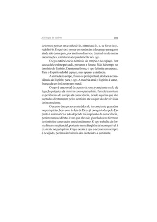 psicologia do espírito

101

devemos pensar em conhecê-lo, estruturá-lo, e, se for o caso,
redefini-lo. É equívoco pensar em renúncias e desapego para quem
ainda não conseguiu, por motivos diversos, da atual ou de outras
encarnações, estruturar adequadamente seu ego.
O ego estabelece o domínio do tempo e do espaço. Por
causa dele existe passado, presente e futuro. Não há tempo no
domínio do Espírito. Da mesma forma, o ego delimita um espaço.
Para o Espírito não há espaço, mas apenas existência.
A entrada no corpo, físico ou perispiritual, desloca a consciência do Espírito para o ego. A matéria atrai o Espírito à semelhança de um imã sobre um metal.
O ego é um portal de acesso à zona consciente e elo de
ligação psíquica da matéria com o perispírito. Por ele transitam
experiências do campo da consciência, desde aquelas que são
captadas diretamente pelos sentidos até as que são devolvidas
do inconsciente.
O acesso do ego aos conteúdos do inconsciente gravados
no perispírito, bem com às leis de Deus já conquistadas pelo Espírito é automático e não depende da suspensão da consciência,
porém nunca é direto, visto que eles são guardados no formato
de símbolos conectados emocionalmente. O ego trabalha de forma linear e seqüencial, portanto numa freqüência incompatível à
existente no perispírito. O que ocorre é que o acesso nem sempre
é desejado, porém a influência dos conteúdos é constante.

 