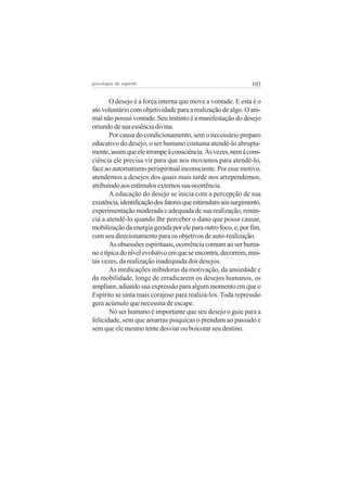 psicologia do espírito

103

O desejo é a força interna que move a vontade. E esta é o
ato voluntário com objetividade para a realização de algo. O animal não possui vontade. Seu instinto é a manifestação do desejo
oriundo de sua essência divina.
Por causa do condicionamento, sem o necessário preparo
educativo do desejo, o ser humano costuma atendê-lo abruptamente, assim que ele irrompe à consciência. Às vezes, nem à consciência ele precisa vir para que nos movamos para atendê-lo,
face ao automatismo perispiritual inconsciente. Por esse motivo,
atendemos a desejos dos quais mais tarde nos arrependemos,
atribuindo aos estímulos externos sua ocorrência.
A educação do desejo se inicia com a percepção de sua
existência, identificação dos fatores que estimulam seu surgimento,
experimentação moderada e adequada de sua realização, renúncia a atendê-lo quando lhe perceber o dano que possa causar,
mobilização da energia gerada por ele para outro foco, e, por fim,
com seu direcionamento para os objetivos de auto-realização.
As obsessões espirituais, ocorrência comum ao ser humano e típica do nível evolutivo em que se encontra, decorrem, muitas vezes, da realização inadequada dos desejos.
As medicações inibidoras da motivação, da ansiedade e
da mobilidade, longe de erradicarem os desejos humanos, os
ampliam, adiando sua expressão para algum momento em que o
Espírito se sinta mais corajoso para realizá-los. Toda repressão
gera acúmulo que necessita de escape.
No ser humano é importante que seu desejo o guie para a
felicidade, sem que amarras psíquicas o prendam ao passado e
sem que ele mesmo tente desviar ou boicotar seu destino.

 