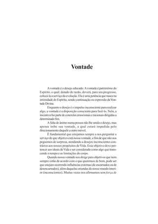 Vontade

A vontade é o desejo educado. A vontade é patrimônio do
Espírito, o qual, dotado de razão, deverá, para seu progresso,
colocá-la a serviço da evolução. Ela é uma potência que nasce na
intimidade do Espírito, sendo continuação ou expressão da Vontade Divina.
Enquanto o desejo é o impulso inconsciente para realizar
algo, a vontade é a disposição consciente para fazê-lo. Nela, a
iniciativa faz parte de conexões emocionais e racionais dirigidas a
determinado fim.
A falta de ânimo numa pessoa não lhe anula o desejo, mas
apenas inibe sua vontade, a qual estará impedida pelo
direcionamento daquele a outro móvel.
É fundamental que estejamos sempre a nos perguntar a
serviço de que objetivo está nossa vontade, a fim de que não nos
peguemos de surpresa, atendendo a desejos inconscientes contrários aos nossos propósitos de Vida. Esse objetivo deve pertencer aos ideais de Vida e ser considerado como algo que transcende o tempo e as limitações do corpo.
Quando nossa vontade nos dirige para objetivos que nem
sempre estão de acordo com o que queremos de bom, pode ser
que estejam ocorrendo influências externas (de encarnados ou de
desencarnados), além daquelas oriundas do nosso mundo interior (inconscientes). Muitas vezes nos afirmamos sem força de

 