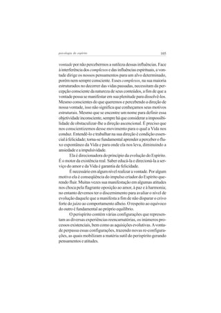 psicologia do espírito

105

vontade por não percebermos a sutileza dessas influências. Face
à interferência dos complexos e das influências espirituais, a vontade dirige os nossos pensamentos para um alvo determinado,
porém nem sempre consciente. Esses complexos, na sua maioria
estruturados no decorrer das vidas passadas, necessitam da percepção consciente da natureza de seus conteúdos, a fim de que a
vontade possa se manifestar em sua plenitude para dissolvê-los.
Mesmo conscientes do que queremos e percebendo a direção de
nossa vontade, isso não significa que conheçamos seus motivos
estruturais. Mesmo que se encontre um nome para definir essa
objetividade inconsciente, sempre há que considerar a impossibilidade de obstaculizar-lhe a direção ascencional. É preciso que
nos conscientizemos desse movimento para o qual a Vida nos
conduz. Entendê-lo e trabalhar na sua direção é condição essencial à felicidade; torna-se fundamental aprender a perceber o fluxo espontâneo da Vida e para onde ela nos leva, diminuindo a
ansiedade e a impulsividade.
Ela é direcionadora do princípio da evolução do Espírito.
É o motor da existência real. Saber educá-la e direcioná-la a serviço do amor e da Vida é garantia de felicidade.
É necessário em algum nível realizar a vontade. Por algum
motivo ela é conseqüência do impulso criador do Espírito querendo fluir. Muitas vezes sua manifestação em algumas atitudes
nos choca pela flagrante oposição ao amor, à paz e à harmonia;
no entanto devemos ter o discernimento para avaliar o nível de
evolução daquele que a manifesta a fim de não disparar o crivo
forte do juízo ao comportamento alheio. O respeito ao equívoco
do outro é fundamental ao próprio equilíbrio.
O perispírito contém várias configurações que representam as diversas experiências reencarnatórias, os inúmeros processos existenciais, bem como as aquisições evolutivas. A vontade perpassa essas configurações, trazendo novas re-configurações, as quais mobilizam a matéria sutil do perispírito gerando
pensamentos e atitudes.

 