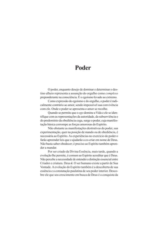 Poder

O poder, enquanto desejo de dominar e determinar o destino alheio representa a assunção do orgulho como complexo
preponderante na consciência. É o egoísmo levado ao extremo.
Como expressão do egoísmo e do orgulho, o poder é radicalmente contrário ao amor, sendo impossível sua convivência
com ele. Onde o poder se apresenta o amor se recolhe.
Quando se permite que o ego domine a Vida e ele se identifique com as representações da autoridade, da subserviência e
do predomínio da obediência cega, surge o poder, cuja manifestação básica corrompe as forças amorosas do Espírito.
Não obstante as manifestações destrutivas do poder, sua
experimentação, quer na posição de mando ou de obediência, é
necessária ao Espírito. As experiências no exercício do poder o
farão apreender leis que o ajudarão a co-criar em nome de Deus.
Não basta saber obedecer; é preciso ao Espírito também aprender a mandar.
Por ser criado da Divina Essência, mais tarde, quando a
evolução lhe permite, é comum ao Espírito acreditar que é Deus.
Não percebe a necessidade de entender a distinção essencial entre
Criador e criatura. Deus é. O ser humano existe a partir de Sua
Vontade. A evolução do Espírito também é a descoberta de sua
essência e a constatação paulatina de seu poder interior. Descobre ele que seu crescimento em busca de Deus é a conquista da

 