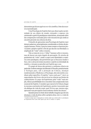 11

psicologia do espírito

demonstrar que há um equívoco no viés científico, fruto da excessiva racionalização.
Uma Psicologia do Espírito fará suas observações na intimidade de seu objeto de estudo, retirando o espesso véu
estruturado a partir de paradigmas materialistas, alcançando além
das comparações realizadas pela visão mecanicista que ainda se
encontra presente nas ciências da alma.
O desafio de apresentar uma Psicologia do Espírito é por
demais audacioso, principalmente considerando os limites da percepção humana. Porém, é preciso tentar romper as barreiras provocando o próprio espírito a fim de que decrete sua liberdade e a
ampliação da “visão” sobre si mesmo.
Não se trata de rever o “olhar” humano sobre si mesmo,
mas de buscar um outro ângulo de percepção. Os séculos de
predomínio da “visão”, tendo o corpo como identidade e a matéria como paradigma, não permitiram que se buscasse mudar o
foco, isto é, deixar de tentar encontrar o espírito na intimidade da
matéria, e sim para se perceber um Espírito que a usa.
O campo de busca não pertence a nenhuma ciência em
particular. Embora entregue inicialmente à Filosofia, posteriormente
à Teologia para, sob a proteção da Ciência, alcançar
modernamente a Medicina e a Psicologia, não está restrito a nenhum saber específico. O espírito “sopra onde quer”, isto é, as
especulações são livres e devem levar as ciências aos limites do
conhecimento. O campo do Espiritismo, pela “visão” mais ampla, oferece possibilidades de se encontrar uma compreensão mais
essencial do Espírito. Considero que é possível à Ciência chegar
às mesmas conclusões do Espiritismo, porém é necessário que
ela abdique da visão do corpo, qual Tirésias que, mesmo cego,
apresenta suas percepções transcendentes diante dos deuses.
Quando pensei no título deste trabalho imaginei que deveria
alcançar a visão da alma sobre a própria alma, isto é, a visão do
3

A palavra campo aqui é empregada no sentido amplo que contém todos os paradigmas
do Espiritismo bem como tudo aquilo que nele se estuda e se aplica.
3

 