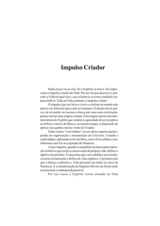 Impulso Criador

Nada cresce ou se cria. Só o Espírito se move. Ele representa o impulso criador da Vida. Por ser ele que descreve e percebe a Vida tal qual ela é, sua existência se torna condição imprescindível. Tudo na Vida, portanto, é impulso criador.
O impulso que nos leva a viver e a realizar no mundo não
parece ser diferente para cada ser humano. O desejo de ter prazer, de ter poder ou mesmo a busca por uma auto-realização,
parece-nos ter uma origem comum. Essa origem advém da estrutura íntima do Espírito que contém a capacidade de ser receptivo
ao influxo criativo de Deus e, ao mesmo tempo, a disposição de
aplicar esse ganho externo vindo do Criador.
Todos somos “convidados” ao uso desse impulso participando da organização e manutenção do Universo. Usando a
criatividade e aplicando as leis de Deus, com o livre-arbítrio, contribuímos com Ele na expansão da Natureza.
A esse impulso, quando se manifesta na busca pela expressão instintiva que inclui a conservação da própria vida, atribuo o
adjetivo de primário. É nessa fase que o ser solidifica sua existência pela estruturação e defesa da vida orgânica. É primário por
que é básico e primitivo. Está presente em todos os seres da
Natureza. É a manifestação do Impulso Divino na forma mais
inconsciente e embrutecida possível.
Por sua causa o Espírito estará atuando na Vida

 