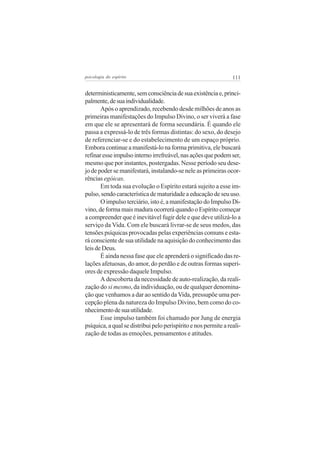 psicologia do espírito

111

deterministicamente, sem consciência de sua existência e, principalmente, de sua individualidade.
Após o aprendizado, recebendo desde milhões de anos as
primeiras manifestações do Impulso Divino, o ser viverá a fase
em que ele se apresentará de forma secundária. É quando ele
passa a expressá-lo de três formas distintas: do sexo, do desejo
de referenciar-se e do estabelecimento de um espaço próprio.
Embora continue a manifestá-lo na forma primitiva, ele buscará
refinar esse impulso interno irrefreável, nas ações que podem ser,
mesmo que por instantes, postergadas. Nesse período seu desejo de poder se manifestará, instalando-se nele as primeiras ocorrências egóicas.
Em toda sua evolução o Espírito estará sujeito a esse impulso, sendo característica de maturidade a educação de seu uso.
O impulso terciário, isto é, a manifestação do Impulso Divino, de forma mais madura ocorrerá quando o Espírito começar
a compreender que é inevitável fugir dele e que deve utilizá-lo a
serviço da Vida. Com ele buscará livrar-se de seus medos, das
tensões psíquicas provocadas pelas experiências comuns e estará consciente de sua utilidade na aquisição do conhecimento das
leis de Deus.
É ainda nessa fase que ele aprenderá o significado das relações afetuosas, do amor, do perdão e de outras formas superiores de expressão daquele Impulso.
A descoberta da necessidade de auto-realização, da realização do si mesmo, da individuação, ou de qualquer denominação que venhamos a dar ao sentido da Vida, pressupõe uma percepção plena da natureza do Impulso Divino, bem como do conhecimento de sua utilidade.
Esse impulso também foi chamado por Jung de energia
psíquica, a qual se distribui pelo perispírito e nos permite a realização de todas as emoções, pensamentos e atitudes.

 