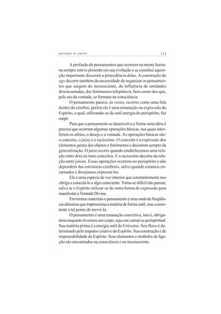 psicologia do espírito

113

A profusão de pensamentos que ocorrem na mente humana sempre esteve presente em sua evolução e se constitui aquisição importante discernir a procedência deles. A construção do
ego decorre também da necessidade de organizar os pensamentos que surgem do inconsciente, da influência de entidades
desencarnadas, dos fenômenos telepáticos, bem como dos que,
pelo ato da vontade, se formam na consciência.
O pensamento parece, às vezes, ocorrer como uma fala
dentro do cérebro, porém ele é uma emanação ou expressão do
Espírito, o qual, utilizando-se da sutil energia do perispírito, faz
surgir.
Para que o pensamento se desenvolva e forme uma idéia é
preciso que ocorram algumas operações básicas, nas quais interferem os afetos, o desejo e a vontade. As operações básicas são:
o conceito, o juízo e o raciocínio. O conceito é a expressão dos
elementos gerais dos objetos e fenômenos e decorrem sempre da
generalização. O juízo ocorre quando estabelecemos uma relação entre dois ou mais conceitos. E o raciocínio decorre da relação entre juízos. Essas operações ocorrem no perispírito e não
dependem das estruturas cerebrais, salvo quando estamos encarnados e desejamos expressá-las.
Ele é uma espécie de voz interior que constantemente nos
obriga a conectá-lo a algo consciente. Torna-se difícil não pensar,
salvo se o Espírito utilizar-se de outra forma de expressão para
manifestar a Vontade Divina.
Em termos materiais o pensamento é uma onda de freqüência altíssima que impressiona a matéria de forma sutil, mas consistente a tal ponto de movê-la.
O pensamento é uma emanação coercitiva, isto é, obrigatória enquanto tivermos um corpo, seja este carnal ou perispiritual.
Sua matéria prima é a energia sutil do Universo. Seu fluxo é determinado pelo impulso criativo do Espírito. Sua construção é de
responsabilidade do Espírito. Seus elementos e símbolos de ligação são encontrados na consciência e no inconsciente.

 