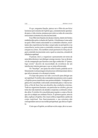 114

adenáuer novaes

O ego, enquanto função, parece ser o filtro de um feixe
luminoso proveniente do Espírito que, constantemente apontando para a vida externa, perpassa por entre as redes de conexões
emocionais existentes na zona inconsciente.
Esse filtro tem funções de alcance interno, dentro de limites
estabelecidos pela evolução do Espírito. A lembrança é uma ação
na qual o filtro estará conectando-se a conteúdos internos, resultantes das experiências havidas e arquivadas no perispírito e na
consciência, assim como a conteúdos externos, os quais ainda
estejam no córtex. Ele também estará permeável à força de algum conteúdo inconsciente com o qual se conectou, oriundo de
influência espiritual.
O pensar, isto é, o organizar o pensamento em torno de
uma idéia diretora é um dialogar consigo mesmo. Isso se dá através da comparação que fazemos com algo conhecido. O “penso,
logo existo” decorre da necessidade da existência de um
interlocutor interno para que o ego se sinta referenciado.
Os “biochips”, aos quais me referi lá atrás, poderão servir
futuramente à armazenagem de processos informacionais úteis e
que talvez possam vir a alcançar a mente.
O corpo não parece ter sido construído para abrigar um
ser espiritual. O cérebro não contempla mecanismos com os quais
o Espírito possa manifestar suas potencialidades. A máquina orgânica foi concebida e está sendo estruturada para a vida na matéria, a fim de fazer face aos desafios das condições externas.
Tudo no organismo humano, em particular no cérebro, gira em
torno da vida material e de atender a respostas a estímulos oriundos dela. O cérebro foi concebido para regular o corpo a fim de
que ele se adapte aos embates físicos. É quimera querer, através
dele, explicar o Espírito. Ele é mero reflexo imperfeito e pobre do
corpo espiritual. Seu funcionamento e sua estrutura não
correspondem nem ao seu molde perispiritual, que dirá ao Espírito.
Creio que o Espírito, ao utilizar-se do corpo, deve se asse-

 