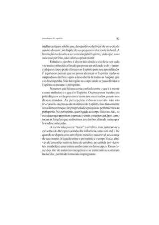 psicologia do espírito

115

melhar a algum adulto que, desejando se deslocar de uma cidade
a outra distante, só dispõe de um pequeno velocípede infantil. A
limitação é o desafio a ser vencido pelo Espírito, visto que, caso
nascesse perfeito, não valeria a pena existir.
Estudar o cérebro é dever da ciência e ele deve ser cada
vez mais conhecido a fim de que possa ser utilizado todo o potencial que o corpo pode oferecer ao Espírito para seu aprendizado.
É equívoco pensar que se possa alcançar o Espírito tendo-se
mapeado o cérebro e após a descoberta de todas as funções que
ele desempenha. Não há região no corpo onde se possa limitar o
Espírito ou mesmo o perispírito.
Notamos que há uma certa confusão entre o que é a mente
e seus atributos e o que é o Espírito. Os processos mentais ou
psicológicos estão presentes tanto nos encarnados quanto nos
desencarnados. As percepções extra-sensoriais não são
reveladoras ou provas da existência do Espírito, mas tão somente
uma demonstração de propriedades psíquicas pertencentes ao
perispírito. No perispírito, quer ligado ao corpo físico ou não, há
estruturas que permitem o pensar, o sentir, o memorizar, bem como
todas as funções que atribuímos ao cérebro além de outras por
hora desconhecidas.
A mente não parece “tocar” o cérebro, mas justapor-se a
ele sofrendo-lhe e provocando-lhe influência como um imã o faz
quando se depara com um objeto metálico suscetível ao alcance
de seu campo. A ligação entre o perispírito e o corpo físico, através de conexões sutis na base do cérebro, percebida por videntes, estabelece uma íntima união entre os dois corpos. Essas conexões são de natureza energética e se enraízam na estrutura
molecular, porém de forma não impregnante.

 