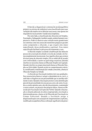 122

adenáuer novaes

O fato de se diagnosticar o sintoma de um desequilíbrio
psíquico ou mesmo de estabelecer uma classificação para suas
variações não implica em se detectar suas causas, mas apenas em
enquadrá-los tecnicamente visando uma terapêutica.
Por outro lado, a classificação das obsessões em Simples,
Fascinação e Subjugação é também ampla, embora bastante compreensiva. Pode-se observar uma variação muito grande tanto
nos sintomas como nas causas dos transtornos psíquicos que têm
como componente a obsessão, o que exigirá uma maior
especificação dessa problemática espiritual. Essa maior
especificação facilitará os processos de tratamento e cura.
A obsessão simples vai desde a modificação das idéias da
pessoa até a execução de atitudes à revelia da vontade e de forma completamente inconsciente. Isso significa dizer que existem
diversos graus de obsessão simples. Ela se subdivide de acordo
com a intensidade e o ponto no qual atinge na pessoa. Quando
interfere no raciocínio chama-se Obsessão Simples na Cognição.
Quando interfere no campo emocional chama-se Obsessão Simples na Afetividade. Quando ocorre no comportamento concreto, modificando a manifestação da vontade consciente, chama-se
Obsessão Simples na Atitude.
A obsessão por fascinação também tem suas gradações.
Sua característica básica é atingir a identidade do eu, isto é, o
indivíduo se fragiliza em sua personalidade que se amolda sutilmente à outra. Quando a fascinação promove uma identificação
parcial da personalidade de uma pessoa com a de outra, levando-a a emitir opiniões sem o devido discernimento, contrariando
o senso comum, em prejuízo das próprias idéias, chama-se Obsessão por Fascinação na Expressão Verbal. Quando a fascinação se dá pela admissão de afetos inapropriados em relação a
determinada pessoa, chama-se de Obsessão por Fascinação na
Campo Emocional. Quando a fascinação atinge a
despersonalização com assunção de comportamentos explícitos,
modificação na aparência física e alteração significativa da perso-

 