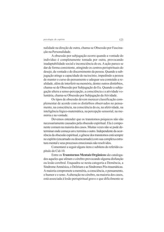 psicologia do espírito

123

nalidade na direção de outra, chama-se Obsessão por Fascinação na Personalidade.
A obsessão por subjugação ocorre quando a vontade do
indivíduo é completamente tomada por outra, provocando
inadaptabilidade social e inconsciência do eu. A ação parece se
dar de forma consistente, atingindo os centros perispirituais do
desejo, da vontade e do discernimento da pessoa. Quando a subjugação atinge a capacidade de raciocínio, impedindo a pessoa
de manter o curso do pensamento e adequar seu conteúdo a realidade, além de interferir na memória, dentre outros distúrbios,
chama-se de Obsessão por Subjugação do Eu. Quando a subjugação altera a senso-percepção, a consciência e a atividade voluntária, chama-se Obsessão por Subjugação da Atividade.
Os tipos de obsessão devem merecer classificação complementar de acordo com os distúrbios observados no pensamento, na consciência, na consciência do eu, na afetividade, na
inteligência lógico-matemática, na percepção sensorial, na memória e na vontade.
Devemos entender que os transtornos psíquicos não são
necessariamente causados pela obsessão espiritual. Ela é componente comum na maioria dos casos. Muitas vezes não se pode determinar onde começa um e termina o outro. Independente da ocorrência da obsessão espiritual, a gênese dos transtornos está sempre
no espírito (encarnado ou desencarnado) com sua complexa estrutura mental e seus processos emocionais não resolvidos.
Comentarei a seguir alguns itens e subitens do referido capítulo do Cid-10.
Entre os Transtornos Mentais Orgânicos são catalogados aqueles que afetam o cérebro provocando alguma disfunção
ou lesão cerebral. Enquadra-se nesta categoria a Demência, a
Síndrome Amnésica, o Delirium e as Síndromes Pós-traumáticas.
A maioria compromete a memória, a consciência, o pensamento,
o humor e o sono. A alteração no cérebro, na maioria dos casos,
está associada à lesão perispiritual grave e que dificilmente se

 