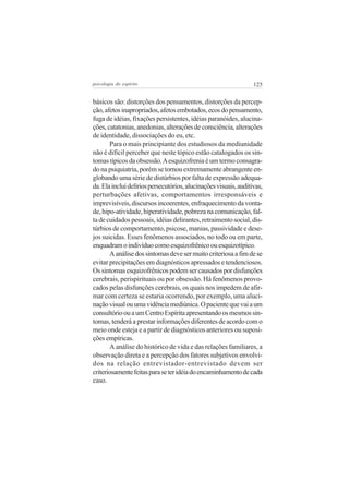 psicologia do espírito

125

básicos são: distorções dos pensamentos, distorções da percepção, afetos inapropriados, afetos embotados, ecos do pensamento,
fuga de idéias, fixações persistentes, idéias paranóides, alucinações, catatonias, anedonias, alterações de consciência, alterações
de identidade, dissociações do eu, etc.
Para o mais principiante dos estudiosos da mediunidade
não é difícil perceber que neste tópico estão catalogados os sintomas típicos da obsessão. A esquizofrenia é um termo consagrado na psiquiatria, porém se tornou extremamente abrangente englobando uma série de distúrbios por falta de expressão adequada. Ela inclui delírios persecutórios, alucinações visuais, auditivas,
perturbações afetivas, comportamentos irresponsáveis e
imprevisíveis, discursos incoerentes, enfraquecimento da vontade, hipo-atividade, hiperatividade, pobreza na comunicação, falta de cuidados pessoais, idéias delirantes, retraimento social, distúrbios de comportamento, psicose, manias, passividade e desejos suicidas. Esses fenômenos associados, no todo ou em parte,
enquadram o indivíduo como esquizofrênico ou esquizotípico.
A análise dos sintomas deve ser muito criteriosa a fim de se
evitar precipitações em diagnósticos apressados e tendenciosos.
Os sintomas esquizofrênicos podem ser causados por disfunções
cerebrais, perispirituais ou por obsessão. Há fenômenos provocados pelas disfunções cerebrais, os quais nos impedem de afirmar com certeza se estaria ocorrendo, por exemplo, uma alucinação visual ou uma vidência mediúnica. O paciente que vai a um
consultório ou a um Centro Espírita apresentando os mesmos sintomas, tenderá a prestar informações diferentes de acordo com o
meio onde esteja e a partir de diagnósticos anteriores ou suposições empíricas.
A análise do histórico de vida e das relações familiares, a
observação direta e a percepção dos fatores subjetivos envolvidos na relação entrevistador-entrevistado devem ser
criteriosamente feitas para se ter idéia do encaminhamento de cada
caso.

 