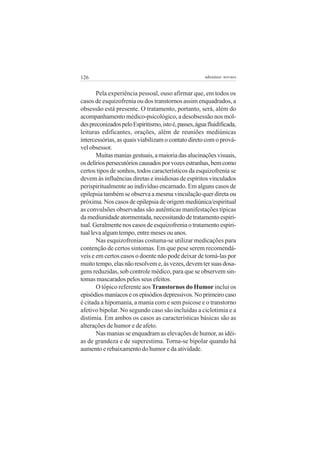 126

adenáuer novaes

Pela experiência pessoal, ouso afirmar que, em todos os
casos de esquizofrenia ou dos transtornos assim enquadrados, a
obsessão está presente. O tratamento, portanto, será, além do
acompanhamento médico-psicológico, a desobsessão nos moldes preconizados pelo Espiritismo, isto é, passes, água fluidificada,
leituras edificantes, orações, além de reuniões mediúnicas
intercessórias, as quais viabilizam o contato direto com o provável obsessor.
Muitas manias gestuais, a maioria das alucinações visuais,
os delírios persecutórios causados por vozes estranhas, bem como
certos tipos de sonhos, todos característicos da esquizofrenia se
devem às influências diretas e insidiosas de espíritos vinculados
perispiritualmente ao indivíduo encarnado. Em alguns casos de
epilepsia também se observa a mesma vinculação quer direta ou
próxima. Nos casos de epilepsia de origem mediúnica/espiritual
as convulsões observadas são autênticas manifestações típicas
da mediunidade atormentada, necessitando de tratamento espiritual. Geralmente nos casos de esquizofrenia o tratamento espiritual leva algum tempo, entre meses ou anos.
Nas esquizofrenias costuma-se utilizar medicações para
contenção de certos sintomas. Em que pese serem recomendáveis e em certos casos o doente não pode deixar de tomá-las por
muito tempo, elas não resolvem e, às vezes, devem ter suas dosagens reduzidas, sob controle médico, para que se observem sintomas mascarados pelos seus efeitos.
O tópico referente aos Transtornos do Humor inclui os
episódios maníacos e os episódios depressivos. No primeiro caso
é citada a hipomania, a mania com e sem psicose e o transtorno
afetivo bipolar. No segundo caso são incluídas a ciclotimia e a
distimia. Em ambos os casos as características básicas são as
alterações de humor e de afeto.
Nas manias se enquadram as elevações de humor, as idéias de grandeza e de superestima. Torna-se bipolar quando há
aumento e rebaixamento do humor e da atividade.

 